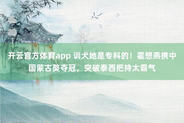 开云官方体育app 训犬她是专科的！霍想燕携中国蒙古獒夺冠，突破泰西把持太霸气