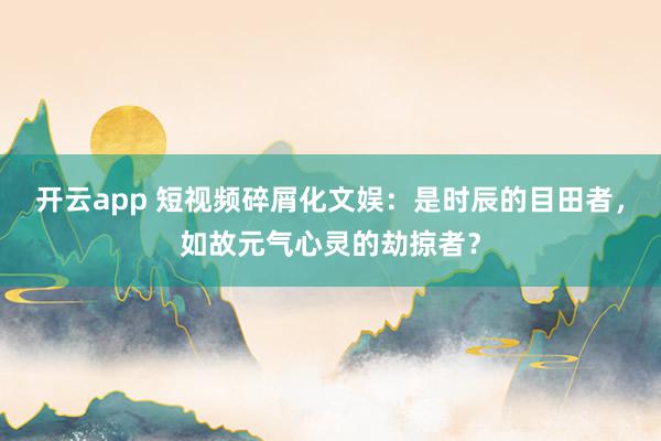 开云app 短视频碎屑化文娱：是时辰的目田者，如故元气心灵的劫掠者？