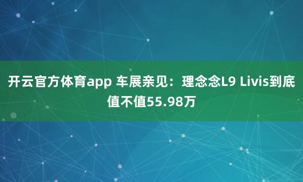 开云官方体育app 车展亲见：理念念L9 Livis到底值不值55.98万