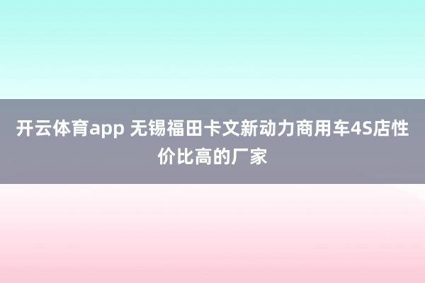 开云体育app 无锡福田卡文新动力商用车4S店性价比高的厂家