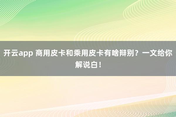 开云app 商用皮卡和乘用皮卡有啥辩别？一文给你解说白！