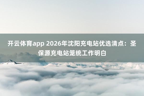 开云体育app 2026年沈阳充电站优选清点：圣保源充电站笼统工作明白