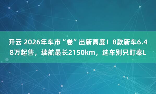开云 2026年车市“卷”出新高度！8款新车6.48万起售，续航最长2150km，选车别只盯秦L