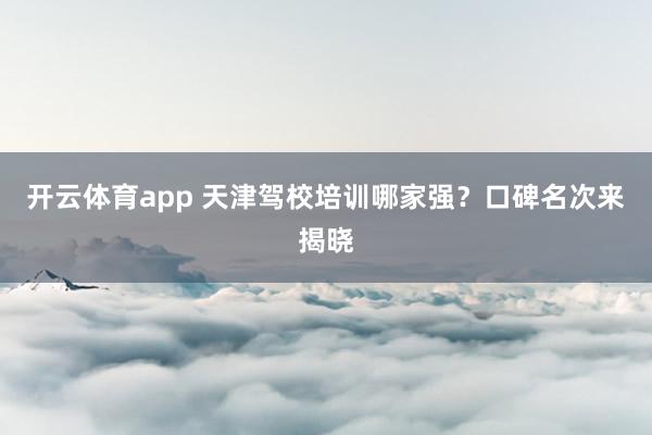 开云体育app 天津驾校培训哪家强？口碑名次来揭晓