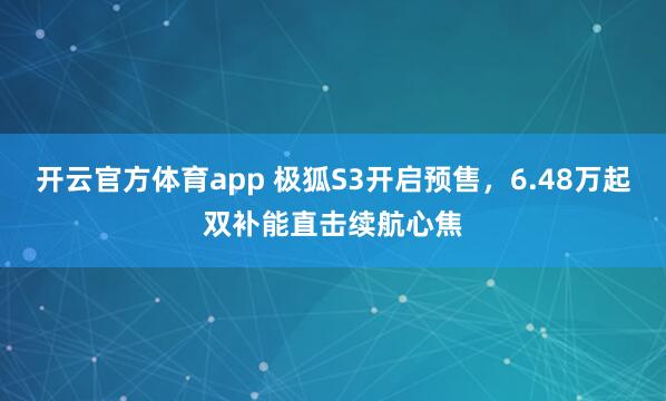 开云官方体育app 极狐S3开启预售，6.48万起双补能直击续航心焦