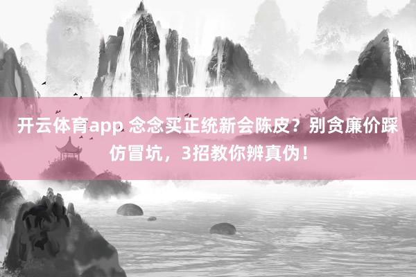 开云体育app 念念买正统新会陈皮？别贪廉价踩仿冒坑，3招教你辨真伪！