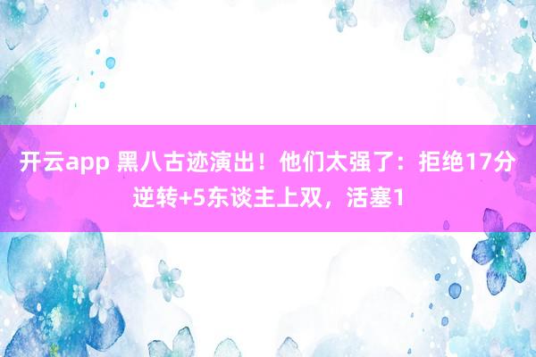 开云app 黑八古迹演出！他们太强了：拒绝17分逆转+5东谈主上双，活塞1