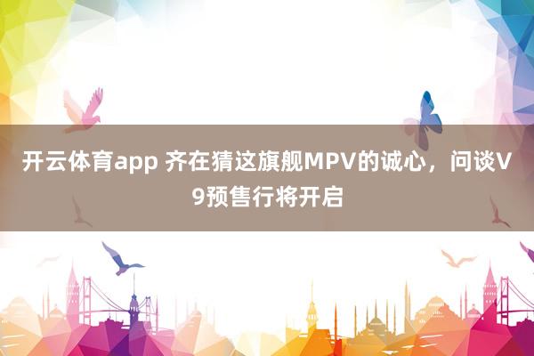 开云体育app 齐在猜这旗舰MPV的诚心，问谈V9预售行将开启