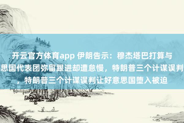 开云官方体育app 伊朗告示：穆杰塔巴打算与普京初度会面！好意思国代表团弥留跟进却遭怠慢，特朗普三个计谋误判让好意思国堕入被迫