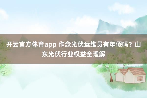 开云官方体育app 作念光伏运维员有年假吗？山东光伏行业权益全理解