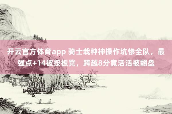 开云官方体育app 骑士栽种神操作坑惨全队，最强点+14被按板凳，跨越8分竟活活被翻盘