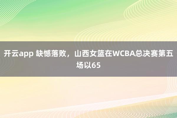 开云app 缺憾落败，山西女篮在WCBA总决赛第五场以65