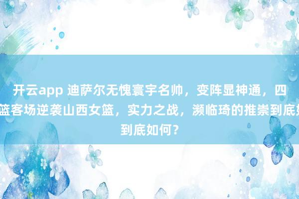 开云app 迪萨尔无愧寰宇名帅，变阵显神通，四川女篮客场逆袭山西女篮，实力之战，濒临琦的推崇到底如何？