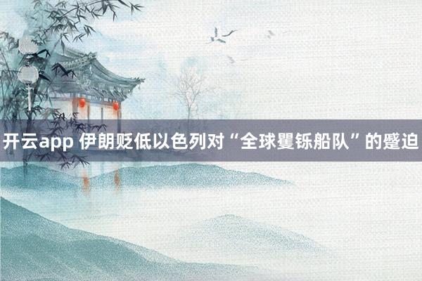 开云app 伊朗贬低以色列对“全球矍铄船队”的蹙迫