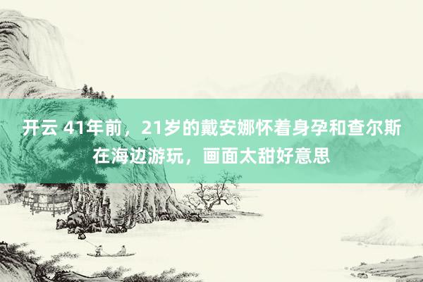 开云 41年前，21岁的戴安娜怀着身孕和查尔斯在海边游玩，画面太甜好意思