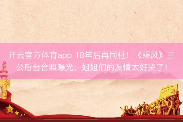 开云官方体育app 18年后再同框！《乘风》三公后台合照曝光，姐姐们的友情太好哭了！