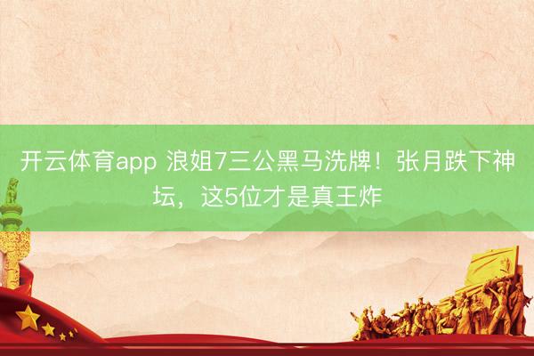 开云体育app 浪姐7三公黑马洗牌！张月跌下神坛，这5位才是真王炸