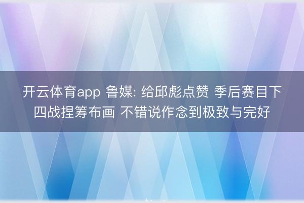 开云体育app 鲁媒: 给邱彪点赞 季后赛目下四战捏筹布画 不错说作念到极致与完好